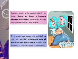Además, gracias a la autoestimulación se
logran liberar los deseos e impulsos
sexuales acumulados, que vuelven a surgir
tan impetuosamente a estas edades.
Otra función que ocupa esta actividad, es
que nos permite prepararnos para el
encuentro genital con otra/o, a través de la
fantasía y la imaginación que la acompañan.
 