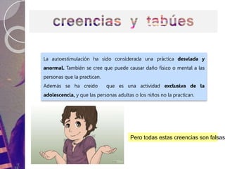 La autoestimulación ha sido considerada una práctica desviada y
anormal. También se cree que puede causar daño físico o mental a las
personas que la practican.
Además se ha creído que es una actividad exclusiva de la
adolescencia, y que las personas adultas o los niños no la practican.
Pero todas estas creencias son falsas.
 
