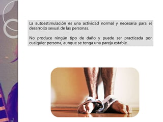 La autoestimulación es una actividad normal y necesaria para el
desarrollo sexual de las personas.
No produce ningún tipo de daño y puede ser practicada por
cualquier persona, aunque se tenga una pareja estable.
 