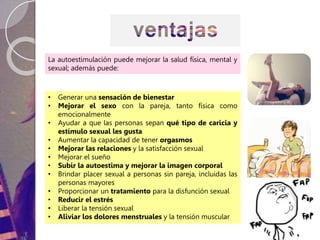 La autoestimulación puede mejorar la salud física, mental y
sexual; además puede:
• Generar una sensación de bienestar
• Mejorar el sexo con la pareja, tanto física como
emocionalmente
• Ayudar a que las personas sepan qué tipo de caricia y
estímulo sexual les gusta
• Aumentar la capacidad de tener orgasmos
• Mejorar las relaciones y la satisfacción sexual
• Mejorar el sueño
• Subir la autoestima y mejorar la imagen corporal
• Brindar placer sexual a personas sin pareja, incluidas las
personas mayores
• Proporcionar un tratamiento para la disfunción sexual
• Reducir el estrés
• Liberar la tensión sexual
• Aliviar los dolores menstruales y la tensión muscular
 