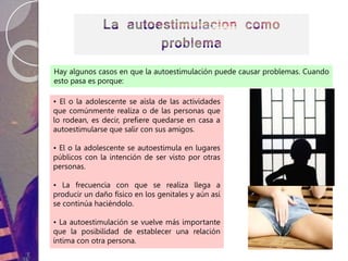 • El o la adolescente se aísla de las actividades
que comúnmente realiza o de las personas que
lo rodean, es decir, prefiere quedarse en casa a
autoestimularse que salir con sus amigos.
• El o la adolescente se autoestimula en lugares
públicos con la intención de ser visto por otras
personas.
• La frecuencia con que se realiza llega a
producir un daño físico en los genitales y aún así
se continúa haciéndolo.
• La autoestimulación se vuelve más importante
que la posibilidad de establecer una relación
íntima con otra persona.
Hay algunos casos en que la autoestimulación puede causar problemas. Cuando
esto pasa es porque:
 