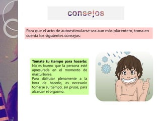 Para que el acto de autoestimularse sea aun más placentero, toma en
cuenta los siguientes consejos:
Tómate tu tiempo para hacerlo:
No es bueno que la persona esté
apresurada en el momento de
masturbarse.
Para disfrutar plenamente a la
hora de hacerlo, es necesario
tomarse su tiempo, sin prisas, para
alcanzar el orgasmo.
 