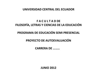 UNIVERSIDAD CENTRAL DEL ECUADOR


               F A C U L T A D DE
FILOSOFÍA, LETRAS Y CIENCIAS DE LA EDUCACIÓN

 PROGRAMA DE EDUCACIÓN SEMI PRESENCIAL

      PROYECTO DE AUTOEVALUACIÓN

             CARRERA DE ………




                JUNIO 2012
 