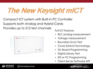 Full ICT Feature:
• RLC analog measurement
• Voltage measurement
• Boundary Scan Test
• Cover Extend Technology
• On Board Programming
• Digital Library Test
• SPI or I2C Programming
• Client-Server Software API
Compact ICT system with Built-in PC Controller
Supports both Analog and Hybrid Cards
Provides up to 512 test channels
 