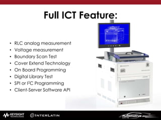 Full ICT Feature:
• RLC analog measurement
• Voltage measurement
• Boundary Scan Test
• Cover Extend Technology
• On Board Programming
• Digital Library Test
• SPI or I2C Programming
• Client-Server Software API
 
