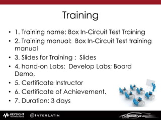 Training
• 1. Training name: Box In-Circuit Test Training
• 2. Training manual: Box In-Circuit Test training
manual
• 3. Slides for Training : Slides
• 4. hand-on Labs: Develop Labs; Board
Demo,
• 5. Certificate Instructor
• 6. Certificate of Achievement.
• 7. Duration: 3 days
 