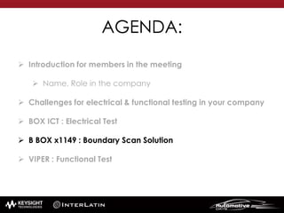 AGENDA:
 Introduction for members in the meeting
 Name, Role in the company
 Challenges for electrical & functional testing in your company
 BOX ICT : Electrical Test
 B BOX x1149 : Boundary Scan Solution
 VIPER : Functional Test
 