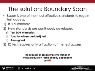 The solution: Boundary Scan
• Bscan is one of the most effective standards to regain
test access.
1) It is a standard
2) New standards are continously developed
a) Test DDR memories
b) Functional (embedded) test
c) Analog test
3) IC test requires only a fraction of the test access.
The success of Bscan implementation in
mass production test is directly dependent
on DFT
40
 