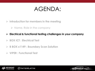 AGENDA:
 Introduction for members in the meeting
 Name, Role in the company
 Electrical & functional testing challenges in your company
 BOX ICT : Electrical Test
 B BOX x1149 : Boundary Scan Solution
 VIPER : Functional Test
 