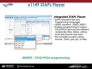 Integrated STAPL Player
• STAPL (Standard Test and
Programming Language)
• JEDEC standard : JEDEC-JESD71
• Enables programming of various
CPLD/FPGA devices from different
vendors like Xilinx, Altera, Lattice,
Actel (Microsemi) and more.
• The compiler accepts various
formats : STAPL, jam, jbc, svf files
 