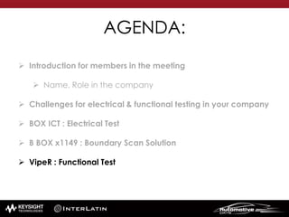 AGENDA:
 Introduction for members in the meeting
 Name, Role in the company
 Challenges for electrical & functional testing in your company
 BOX ICT : Electrical Test
 B BOX x1149 : Boundary Scan Solution
 VipeR : Functional Test
 