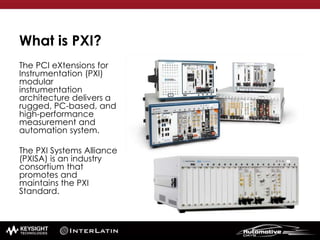 What is PXI?
The PCI eXtensions for
Instrumentation (PXI)
modular
instrumentation
architecture delivers a
rugged, PC-based, and
high-performance
measurement and
automation system.
The PXI Systems Alliance
(PXISA) is an industry
consortium that
promotes and
maintains the PXI
Standard.
 