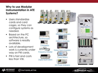 Why to use Modular
Instrumentation in ATE
Systems?
 Users standardize
cards and card
cages, so they can
configure systems as
needed.
 Based on the PC
architecture, so
software is readily
available.
 Lots of development
work is currently under
way on PXI cards.
 PXI is fast and costs
less than VXI.
 