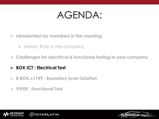 AGENDA:
 Introduction for members in the meeting
 Name, Role in the company
 Challenges for electrical & functional testing in your company
 BOX ICT : Electrical Test
 B BOX x1149 : Boundary Scan Solution
 VIPER : Functional Test
 