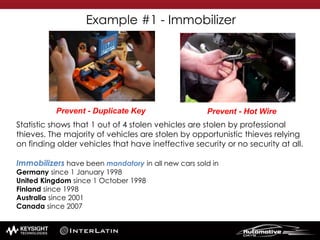 Statistic shows that 1 out of 4 stolen vehicles are stolen by professional
thieves. The majority of vehicles are stolen by opportunistic thieves relying
on finding older vehicles that have ineffective security or no security at all.
Immobilizers have been mandatory in all new cars sold in
Germany since 1 January 1998
United Kingdom since 1 October 1998
Finland since 1998
Australia since 2001
Canada since 2007
Example #1 - Immobilizer
Prevent - Hot WirePrevent - Duplicate Key
 