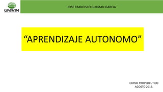 “APRENDIZAJE AUTONOMO”
JOSE FRANCISCO GUZMAN GARCIA
CURSO PROPEDEUTICO
AGOSTO 2016.
 