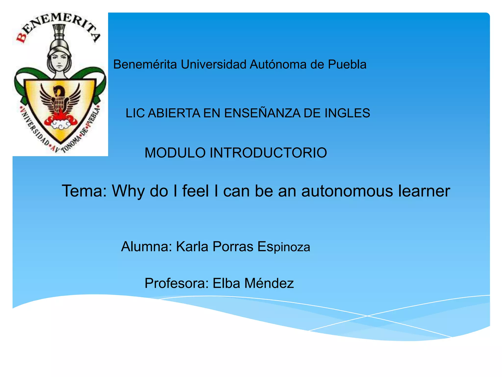 Benemérita Universidad Autónoma de Puebla

LIC ABIERTA EN ENSEÑANZA DE INGLES

MODULO INTRODUCTORIO

Tema: Why do I feel I can be an autonomous learner
Alumna: Karla Porras Espinoza
Profesora: Elba Méndez

 