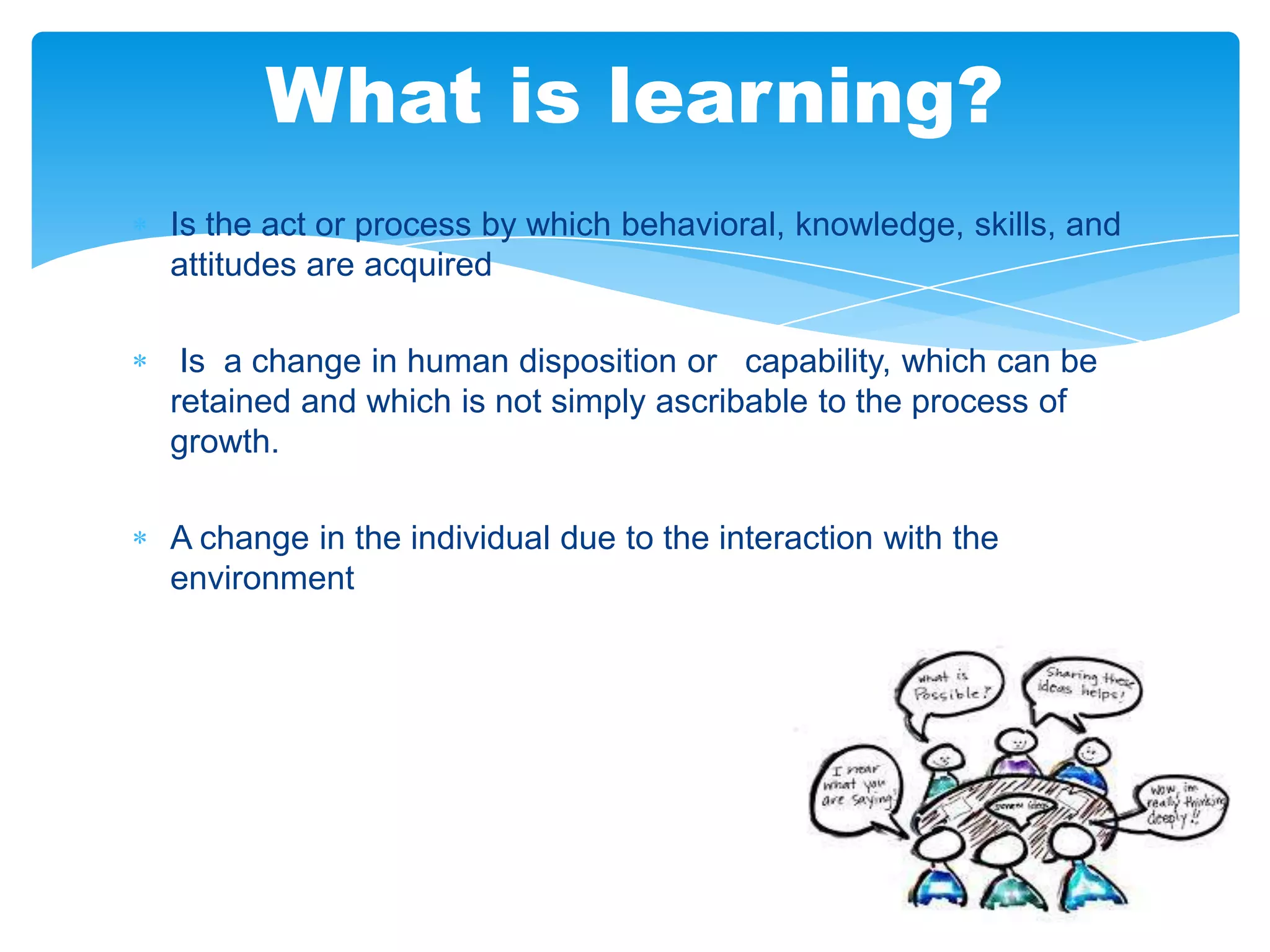 What is learning?
Is the act or process by which behavioral, knowledge, skills, and
attitudes are acquired
Is a change in human disposition or capability, which can be
retained and which is not simply ascribable to the process of
growth.
A change in the individual due to the interaction with the
environment

 