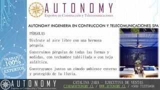 AUTONOMY INGENIERIA EN CONTRUCCION Y TELECOMUNICACIONES SPA
PÉRGOLAS
Disfrute al aire libre con una hermosa
pérgola.
Construimos pérgolas de todas las formas y
medidas, con techumbre tablillada o con teja
asfáltica.
Construyamos juntos un cómodo ambiente externo
y protegido de la lluvia.
CATALINA JARA – EJECUTIVA DE VENTAS
CJARA@AUTONOMY.CL / WWW.AUTONOMY.CL / +569 71375868
 