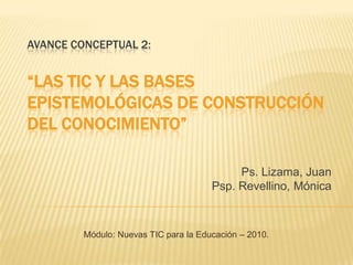 Avance Conceptual 2:“LAS TIC Y LAS BASES EPISTEMOLÓGICAS DE CONSTRUCCIÓN DEL CONOCIMIENTO”  Ps. Lizama, Juan Psp.Revellino, Mónica Módulo: Nuevas TIC para la Educación – 2010. 