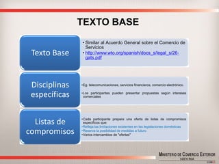 TEXTO BASE 
•SimilaralAcuerdoGeneralsobreelComerciodeServicios 
•http://www.wto.org/spanish/docs_s/legal_s/26- gats.pdf 
Texto Base 
•Eg.telecomunicaciones,serviciosfinancieros,comercioelectrónico. 
•Losparticipantespuedenpresentarpropuestassegúninteresescomerciales 
Disciplinas específicas 
•Cadaparticipantepreparaunaofertadelistasdecompromisosespecíficosque: 
•Reflejalaslimitacionesexistentesenlaslegislacionesdomésticas 
•Reservalaposibilidaddemedidasafuturo 
•Variosintercambiosde"ofertas" 
Listas de compromisos  