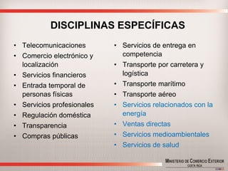 DISCIPLINAS ESPECÍFICAS 
•Telecomunicaciones 
•Comercio electrónico y localización 
•Servicios financieros 
•Entrada temporal de personas físicas 
•Servicios profesionales 
•Regulación doméstica 
•Transparencia 
•Compras públicas 
•Servicios de entrega en competencia 
•Transporte por carretera y logística 
•Transporte marítimo 
•Transporte aéreo 
•Servicios relacionados con la energía 
•Ventas directas 
•Servicios medioambientales 
•Servicios de salud  