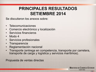 PRINCIPALES RESULTADOS SETIEMBRE 2014 
Se discutieron los anexos sobre: 
•Telecomunicaciones 
•Comercio electrónico y localización 
•Servicios financieros 
•Modo 4 
•Servicios profesionales 
•Transparencia 
•Reglamentación nacional 
•Transporte (entrega en competencia, transporte por carretera, transporte de carga y logística y servicios marítimos). 
Propuesta de ventas directas  