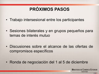 PRÓXIMOS PASOS 
•Trabajointersesionalentrelosparticipantes 
•Sesionesbilateralesyengrupospequeñosparatemasdeinterésmutuo 
•Discusionessobreelalcancedelasofertasdecompromisosespecíficos 
•Rondadenegociacióndel1al5dediciembre  