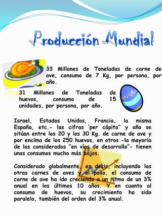 33 Millones de Toneladas de carne de
           ave, consumo de 7 Kg, por persona, por
           año.
 31 Millones de Toneladas          de
 huevos,      consumo      de      15
 unidades, por persona, por año.

Israel, Estados Unidos, Francia, la misma
España, etc.- las cifras „per cápita” y año se
sitúan entre los 20 y los 30 Kg. de carne de ave y
por encima de los 250 huevos, en otros -la mayoría
de los considerados “en vías de desarrollo”- tienen
unos consumos mucho más bajos.

Considerado globalmente, es decir, incluyendo las
otras carnes de aves y el pollo, el consumo de
carne de ave ha ido creciendo a un ritmo de un 3%
anual en los últimos 10 años. Y en cuanto al
consumo de huevos, su crecimiento ha sido
paralelo, también del orden del 3% anual.
 