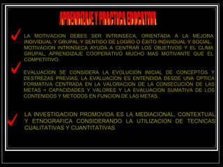 APRENDIZAJE Y PRACTICA EDUCATIVA LA MOTIVACION DEBES SER INTRINSECA, ORIENTADA A LA MEJORA INDIVIDUAL Y GRUPAL Y SENTIDO DE LOGRO O ÉXITO INDIVIDUAL Y SOCIAL.  MOTIVACION INTRINSECA AYUDA A CENTRAR LOS OBJETIVOS Y EL CLIMA GRUPAL, APRENDIZAJE COOPERATIVO MUCHO MAS MOTIVANTE QUE EL COMPETITIVO. EVALUACION SE CONSIDERA LA EVOLUCION INICIAL DE CONCEPTOS Y DESTREZAS PREVIAS, LA EVALUACION ES ENTENDIDA DESDE UNA OPTICA FORMATIVA CENTRADA EN LA VALORACION DE LA CONSECUCIÒN DE LAS METAS = CAPACIDADES Y VALORES Y LA EVALUACION SUMATIVA DE LOS CONTENIDOS Y METODOS EN FUNCION DE LAS METAS. LA INVESTIGACION PROMOVIDA ES LA MEDIACIONAL, CONTEXTUAL Y ETNOGRAFICA CONSIDERANDO LA UTILIZACION DE TECNICAS CUALITATIVAS Y CUANTITATIVAS 