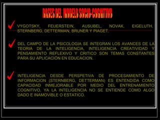 BASES DEL  MODELO SOCIO-COGNITIVO VYGOTSKY, FEUERSTEIN, AUSUBEL, NOVAK, EIGELUTH, STERNBERG, DETTERMAN, BRUNER Y PIAGET.  DEL CAMPO DE LA PSICOLOGIA SE INTEGRAN LOS AVANCES DE LA TEORIA DE LA INTELIGENCIA, INTELIGENCIA CREATIVIDAD Y PENSAMIENTO REFLEXIVO Y CRITICO SON TEMAS CONSTANTES PARA SU APLICACIÓN EN EDUCACION. INTELIGENCIA DESDE PERSPETIVA DE PROCESAMIENTO DE INFORMACION (STERNBERG, DETTERMAN) ES ENTENDIDA COMO CAPACIDAD INMEJORABLE POR MEDIO DEL ENTRENAMIENTO COGNITIVO, YA LA INTELIGENCIA NO SE ENTIENDE COMO ALGO DADO E INAMOVIBLE O ESTATICO. 