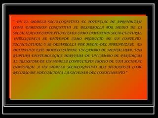 “  EN EL MODELO SOCIO-COGNITIVO, EL POTENCIAL DE APRENDIZAJE COMO DIMENSION CONGNITIVA SE DESARROLLA POR MEDIO DE LA SOCIALIZACION CONTEXTUALIZADA COMO DIMENSION SOCIO-CULTURAL,  INTELIGENCIA SE ENTIENDE COMO PRODUCTO DE UN CONTEXTO SOCIOCULTURAL Y SE DESARROLLA POR MEDIO DEL APRENDIZAJE.  EN DEFINITIVA ESTE MODELO SUPONE UN CAMBIO DE MENTALIDAD, UNA RUPTURA EPISTEMOLOGICA DERIVADA DE UN CAMBIO DE PARADIGMA AL TRANSITAR DE UN MODELO CONDUCTISTA PROPIO DE UNA SOCIEDAD INDUSTRIAL A UN MODELO SOCIOCOGNITIVO MAS HUMANISTA COMO RECURSO DE ADECUACION A LA SOCIEDAD DEL CONOCIMIENTO.” 