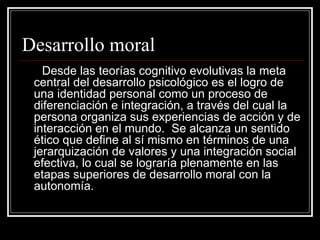 Desarrollo moral Desde las teorías cognitivo evolutivas la meta central del desarrollo psicológico es el logro de una identidad personal como un proceso de diferenciación e integración, a través del cual la persona organiza sus experiencias de acción y de interacción en el mundo.  Se alcanza un sentido ético que define al sí mismo en términos de una jerarquización de valores y una integración social efectiva, lo cual se lograría plenamente en las etapas superiores de desarrollo moral con la autonomía.   