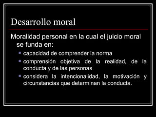 Desarrollo moral Moralidad personal en la cual el juicio moral se funda en: capacidad de comprender la norma comprensión objetiva de la realidad, de la conducta y de las personas considera la intencionalidad, la motivación y circunstancias que determinan la conducta. 