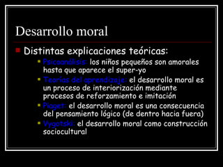 Desarrollo moral Distintas explicaciones teóricas: Psicoanálisis:  los niños pequeños son amorales hasta que aparece el super-yo Teorías del aprendizaje:  el desarrollo moral es un proceso de interiorización mediante procesos de reforzamiento e imitación Piaget:  el desarrollo moral es una consecuencia del pensamiento lógico (de dentro hacia fuera) Vygotski:  el desarrollo moral como construcción sociocultural 