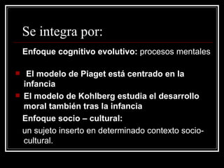 Se integra por: Enfoque cognitivo evolutivo:  procesos mentales  El modelo de Piaget está centrado en la infancia El modelo de Kohlberg estudia el desarrollo moral también tras la infancia Enfoque socio – cultural: un sujeto inserto en determinado contexto socio-cultural. 