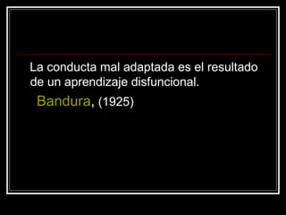 La conducta mal adaptada es el resultado de un aprendizaje disfuncional. Bandura ,  (1925) 