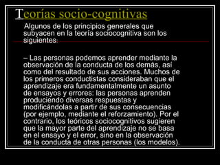 T eorías socio-cognitivas Algunos de los principios generales que subyacen en la teoría sociocognitiva son los siguientes : – Las personas podemos aprender mediante la observación de la conducta de los demás, así como del resultado de sus acciones. Muchos de los primeros conductistas consideraban que el aprendizaje era fundamentalmente un asunto de ensayos y errores: las personas aprenden produciendo diversas respuestas y modificándolas a partir de sus consecuencias (por ejemplo, mediante el reforzamiento). Por el contrario, los teóricos sociocognitivos sugieren que la mayor parte del aprendizaje no se basa en el ensayo y el error, sino en la observación de la conducta de otras personas (los modelos). 
