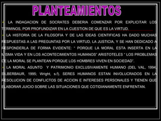 PLANTEAMIENTOS LA INDAGACION DE SOCRATES DEBERIA COMENZAR POR EXPLICITAR LOS TERMINOS, POR PROFUNDIZAR EN LA CUESTION DE QUE ES LA VIRTUD.  LA HISTORIA DE LA FILOSOFIA Y DE LAS IDEAS CIENTIFICAS HA DADO MUCHAS RESPUESTAS A LAS PREGUNTAS POR LA VIRTUD, LA JUSTICIA, Y SE HAN DEDICADO A RESPONDERLA DE FORMA EVIDENTE: “ PORQUE LA MORAL ESTA INSERTA EN LA MISMA VIDA Y EN LOS ACONTECIMIENTOS HUMANOS” ARISTOTELES “ LOS PROBLEMAS DE LA MORAL SE PLANTEAN PORQUE LOS HOMBRES VIVEN EN SOCIEDAD”. LA MORAL ASUNTO  Y PATRIMONIO EXCLUSIVAMENTE HUMANO (DEL VAL, 1994, SILBERBAUR, 1995; Wright, s.f). SERES HUMANOS ESTAN INVOLUCRADOS EN LA RESOLUCION DE CONFLICTOS DE ACCION E INTERESES PERSONALES Y TIENEN QUE ELABORAR JUICIO SOBRE LAS SITUACIONES QUE COTIDIANAMENTE ENFRENTAN. 