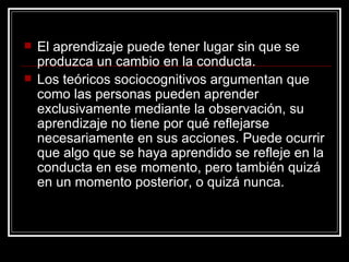 El aprendizaje puede tener lugar sin que se produzca un cambio en la conducta.  Los teóricos sociocognitivos argumentan que como las personas pueden aprender exclusivamente mediante la observación, su aprendizaje no tiene por qué reflejarse necesariamente en sus acciones. Puede ocurrir que algo que se haya aprendido se refleje en la conducta en ese momento, pero también quizá en un momento posterior, o quizá nunca. 