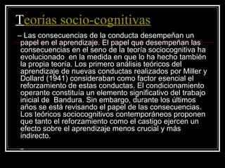 T eorías socio-cognitivas –  Las consecuencias de la conducta desempeñan un papel en el aprendizaje. El papel que desempeñan las consecuencias en el seno de la teoría sociocognitiva ha evolucionado    en la medida en que lo ha hecho también la propia teoría. Los primero análisis teóricos del aprendizaje de nuevas conductas realizados por Miller y Dollard (1941) consideraban como factor esencial el reforzamiento de estas conductas. El condicionamiento operante constituía un elemento significativo del trabajo inicial de  Bandura. Sin embargo, durante los últimos años se está revisando el papel de las consecuencias. Los teóricos sociocognitivos contemporáneos proponen que tanto el reforzamiento como el castigo ejercen un efecto sobre el aprendizaje menos crucial y más indirecto. – 