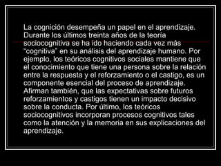 La cognición desempeña un papel en el aprendizaje. Durante los últimos treinta años de la teoría sociocognitiva se ha ido haciendo cada vez más “cognitiva” en su análisis del aprendizaje humano. Por ejemplo, los teóricos cognitivos sociales mantiene que el conocimiento que tiene una persona sobre la relación entre la respuesta y el reforzamiento o el castigo, es un componente esencial del proceso de aprendizaje. Afirman también, que las expectativas sobre futuros reforzamientos y castigos tienen un impacto decisivo sobre la conducta. Por último, los teóricos sociocognitivos incorporan procesos cognitivos tales como la atención y la memoria en sus explicaciones del aprendizaje. 