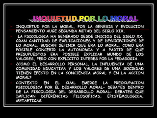 INQUIETUD POR LA MORAL, POR LA GENESIS Y EVOLUCION PENSAMIENTO AUGE SEGUNDA MITAD DEL SIGLO XIX. LA PSICOLOGIA HA GENERADO DESDE INICIOS DEL SIGLO XX, GRAN CANTIDAD DE EXPLICACIONES Y DE DESCRIPCIONES DE LO MORAL. BUSCAN DEFINIR QUE ERA LO MORAL, COMO ERA POSIBLE CONCEBIR LA AUTONOMIA Y A PARTIR DE QUE PRESUPUESTOS ERA POSIBLE EXPLICAR MUNDO DE LOS VALORES, PERO CON EXPLICITO INTERES POR LA PEDAGOGIA. ¿COMO EL DESARROLLO PERSONAL, LA INFLUENCIA DE UNA COMUNIDAD EDUCATIVA Y LOS VALORES DE UNA SOCIEDAD TIENEN EFECTO EN LA CONCIENCIA MORAL Y EN LA ACCION MORAL? CONTEXTO EN EL CUAL EMERGE LA PREOCUPACION PSICOLOGICA POR EL DESARROLLO MORAL- DEBATES DENTRO DE LA PISCOLOGIA DEL DESARROLLO MORAL- DEBATES QUE IMPLICAN DIFERENCIAS FILOSOFICAS, EPISTEMOLOGICA, METAETICAS  
