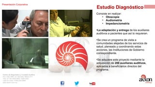 Presentación Corporativa

Estudio Diagnóstico
Consiste en realizar:
• Otoscopía
• Audiometría
• Impedanciometría
•La adaptación y entrega de los auxiliares
auditivos a pacientes que así lo requieran.
•Se crea un programa de visita a
comunidades alejadas de los servicios de
salud, planeado y coordinando estas
acciones, las Instituciones de Gobierno
correspondiente.
•Se adquiere este proyecto mediante la
adquisición de 200 auxiliares auditivos,
aplicados a beneficiarios directos del
programa.

Centro de Diagnóstico y Cuidado Auditivo
Ave. Xola 1664, col. Narvarte. México D.F.
Tels: (01 55) 5639.0800 / 5264 0053
Lada sin costo: 01800.002.9966
www.axxon.com.mx

 