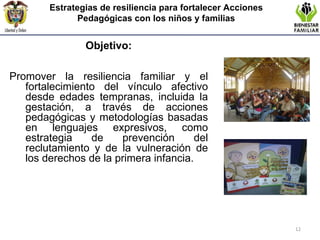 Objetivo: Promover la resiliencia familiar y el fortalecimiento del vínculo afectivo desde edades tempranas, incluida la gestación, a través de acciones pedagógicas y metodologías basadas en lenguajes expresivos, como estrategia de prevención del reclutamiento y de la vulneración de los derechos de la primera infancia. Estrategias de resiliencia para fortalecer Acciones Pedagógicas con los niños y familias 