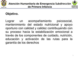 Atención Humanitaria de Emergencia  Subdirección  de Primera Infancia Objetivo. Lograr  un acompañamiento psicosocial, mantenimiento del estado nutricional y apoyo oportuno con calidad y calidez contribuyendo con su proceso hacia la estabilización emocional a través de los componentes de cuidado , nutrición, educación y activación de las rutas para la garantía de los derechos 