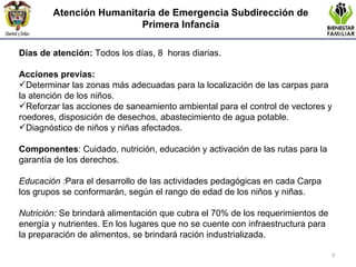 Atención Humanitaria de Emergencia  Subdirección de Primera Infancia Días de atención:  Todos los días, 8  horas diarias.   Acciones previas:  Determinar las zonas más adecuadas para la localización de las carpas para la atención de los niños.  Reforzar las acciones de saneamiento ambiental para el control de vectores y roedores, disposición de desechos, abastecimiento de agua potable.  Diagnóstico de niños y niñas afectados. Componentes : Cuidado, nutrición, educación y activación de las rutas para la garantía de los derechos.    Educación : Para el desarrollo de las actividades pedagógicas en cada Carpa los grupos se conformarán, según el rango de edad de los niños y niñas.   Nutrición:   Se brindará alimentación que cubra el 70% de los requerimientos de energía y nutrientes. En los lugares que no se cuente con infraestructura para la preparación de alimentos, se brindará ración industrializada. 