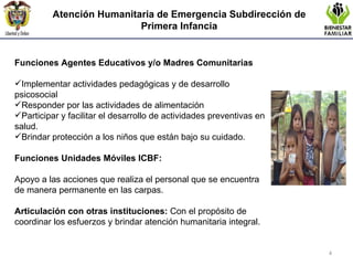 Atención Humanitaria de Emergencia  Subdirección de Primera Infancia Funciones Agentes Educativos y/o Madres Comunitarias Implementar actividades pedagógicas y de desarrollo psicosocial Responder por las actividades de alimentación Participar y facilitar el desarrollo de actividades preventivas en salud. Brindar protección a los niños que están bajo su cuidado. Funciones Unidades Móviles ICBF:   Apoyo a las acciones que realiza el personal que se encuentra de manera permanente en las carpas.    Articulación con otras instituciones:  Con el propósito de coordinar los esfuerzos y brindar atención humanitaria integral. 