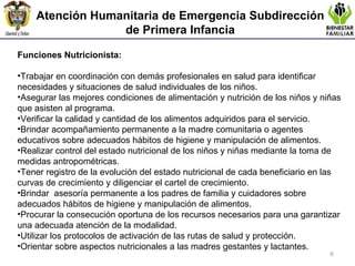 Atención Humanitaria de Emergencia  Subdirección de Primera Infancia Funciones Nutricionista:  Trabajar en coordinación con demás profesionales en salud para identificar  necesidades y situaciones de salud individuales de los niños. Asegurar las mejores condiciones de alimentación y nutrición de los niños y niñas que asisten al programa. Verificar la calidad y cantidad de los alimentos adquiridos para el servicio.  Brindar acompañamiento permanente a la madre comunitaria o agentes educativos sobre adecuados hábitos de higiene y manipulación de alimentos.  Realizar control del estado nutricional de los niños y niñas mediante la toma de medidas antropométricas. Tener registro de la evolución del estado nutricional de cada beneficiario en las curvas de crecimiento y diligenciar el cartel de crecimiento.  Brindar  asesoría permanente a los padres de familia y cuidadores sobre adecuados hábitos de higiene y manipulación de alimentos.  Procurar la consecución oportuna de los recursos necesarios para una garantizar una adecuada atención de la modalidad. Utilizar los protocolos de activación de las rutas de salud y protección.  Orientar sobre aspectos nutricionales a las madres gestantes y lactantes. 