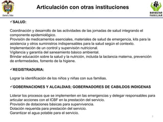 Articulación con otras instituciones SALUD:  Coordinación y desarrollo de las actividades de las jornadas de salud integrando el componente epidemiológico. Provisión de medicamentos esenciales, materiales de salud de emergencia, kits para la asistencia y otros suministros indispensables para la salud según el contexto.   Implementación de un control y supervisión nutricional.   Vigilancia y garantía del saneamiento básico ambiental. Brindar educación sobre la salud y la nutrición, incluida la lactancia materna, prevención de enfermedades, fomento de la higiene.  REGISTRADURIA: Lograr la identificación de los niños y niñas con sus familias.   GOBERNACIONES Y ALCALDIAS; GOBERNADORES DE CABILDOS INDIGENAS Liderar los procesos que se implementen en las emergencias y delegar responsables para articular acciones con el ICBF en la prestación del servicio. Provisión de dotaciones básicas para supervivencia. Dotación requerida para prestación del servicio. Garantizar el agua potable para el servicio.   